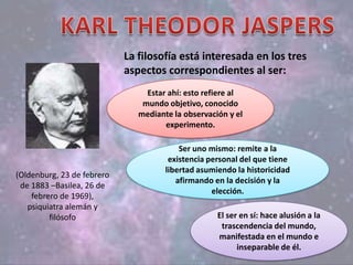(Oldenburg, 23 de febrero
de 1883 –Basilea, 26 de
febrero de 1969),
psiquiatra alemán y
filósofo
La filosofía está interesada en los tres
aspectos correspondientes al ser:
Estar ahí: esto refiere al
mundo objetivo, conocido
mediante la observación y el
experimento.
Ser uno mismo: remite a la
existencia personal del que tiene
libertad asumiendo la historicidad
afirmando en la decisión y la
elección.
El ser en sí: hace alusión a la
trascendencia del mundo,
manifestada en el mundo e
inseparable de él.
 