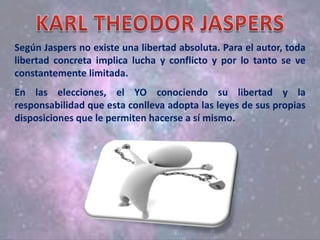 Según Jaspers no existe una libertad absoluta. Para el autor, toda
libertad concreta implica lucha y conflicto y por lo tanto se ve
constantemente limitada.
En las elecciones, el YO conociendo su libertad y la
responsabilidad que esta conlleva adopta las leyes de sus propias
disposiciones que le permiten hacerse a sí mismo.
 