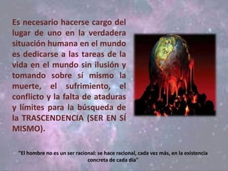 "El hombre no es un ser racional: se hace racional, cada vez más, en la existencia
concreta de cada día"
Es necesario hacerse cargo del
lugar de uno en la verdadera
situación humana en el mundo
es dedicarse a las tareas de la
vida en el mundo sin ilusión y
tomando sobre sí mismo la
muerte, el sufrimiento, el
conflicto y la falta de ataduras
y límites para la búsqueda de
la TRASCENDENCIA (SER EN SÍ
MISMO).
 