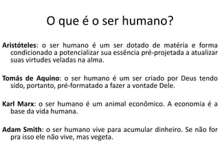 O que é o ser humano?
Aristóteles: o ser humano é um ser dotado de matéria e forma
condicionado a potencializar sua essência pré-projetada a atualizar
suas virtudes veladas na alma.
Tomás de Aquino: o ser humano é um ser criado por Deus tendo
sido, portanto, pré-formatado a fazer a vontade Dele.
Karl Marx: o ser humano é um animal econômico. A economia é a
base da vida humana.

Adam Smith: o ser humano vive para acumular dinheiro. Se não for
pra isso ele não vive, mas vegeta.

 
