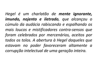 Hegel é um charlatão de mente ignorante,
imundo, nojento e iletrado, que alcançou o
cúmulo da audácia rabiscando e espalhando os
mais loucos e mistificadores contra-sensos que
foram celebrados por mercenários, aceitos por
todos os tolos. A abertura à Hegel daqueles que
estavam no poder favoreceram altamente a
corrupção intelectual de uma geração inteira.

 
