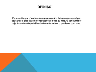 OPINIÃO
Eu acredito que o ser humano realmente é o único responsável por
seus atos e eles trazem consequências boas ou más. O ser humano
hoje é condenado pela liberdade e não sabem o que fazer com isso.

 