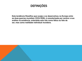 DEFINIÇÕES

Esta tendência filosófica que surgiu e se desenvolveu na Europa entre
as duas guerras mundiais (1918-1939), é caracterizada por centrar a sua
análise na existência, entendida esta não como fática ou fato de
ser, mas como realidade individual mundana.

 