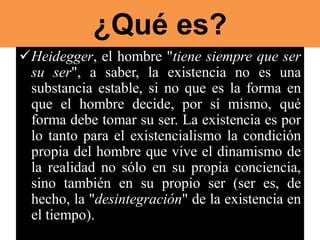 ¿Qué es?
Heidegger, el hombre "tiene siempre que ser
su ser", a saber, la existencia no es una
substancia estable, si no que es la forma en
que el hombre decide, por sí mismo, qué
forma debe tomar su ser. La existencia es por
lo tanto para el existencialismo la condición
propia del hombre que vive el dinamismo de
la realidad no sólo en su propia conciencia,
sino también en su propio ser (ser es, de
hecho, la "desintegración" de la existencia en
el tiempo).
 