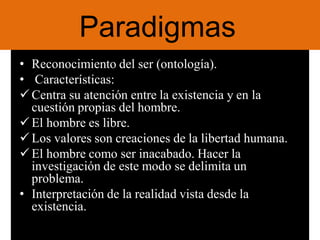 Paradigmas
• Reconocimiento del ser (ontología).
• Características:
Centra su atención entre la existencia y en la
cuestión propias del hombre.
El hombre es libre.
Los valores son creaciones de la libertad humana.
El hombre como ser inacabado. Hacer la
investigación de este modo se delimita un
problema.
• Interpretación de la realidad vista desde la
existencia.
 