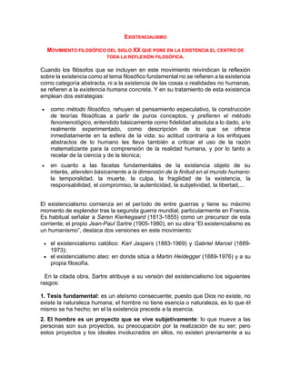 EXISTENCIALISMO
MOVIMIENTO FILOSÓFICO DEL SIGLO XX QUE PONE EN LA EXISTENCIA EL CENTRO DE
TODA LA REFLEXIÓN FILOSÓFICA.
Cuando los filósofos que se incluyen en este movimiento reivindican la reflexión
sobre la existencia como el tema filosófico fundamental no se refieren a la existencia
como categoría abstracta, ni a la existencia de las cosas o realidades no humanas,
se refieren a la existencia humana concreta. Y en su tratamiento de esta existencia
emplean dos estrategias:
 como método filosófico, rehuyen el pensamiento especulativo, la construcción
de teorías filosóficas a partir de puros conceptos, y prefieren el método
fenomenológico, entendido básicamente como fidelidad absoluta a lo dado, a lo
realmente experimentado, como descripción de lo que se ofrece
inmediatamente en la esfera de la vida; su actitud contraria a los enfoques
abstractos de lo humano les lleva también a criticar el uso de la razón
matematizante para la comprensión de la realidad humana, y por lo tanto a
recelar de la ciencia y de la técnica;
 en cuanto a las facetas fundamentales de la existencia objeto de su
interés, atienden básicamente a la dimensión de la finitud en el mundo humano:
la temporalidad, la muerte, la culpa, la fragilidad de la existencia, la
responsabilidad, el compromiso, la autenticidad, la subjetividad, la libertad,...
El existencialismo comienza en el período de entre guerras y tiene su máximo
momento de esplendor tras la segunda guerra mundial, particularmente en Francia.
Es habitual señalar a Søren Kierkegaard (1813-1855) como un precursor de esta
corriente; el propio Jean-Paul Sartre (1905-1980), en su obra “El existencialismo es
un humanismo”, destaca dos versiones en este movimiento:
 el existencialismo católico: Karl Jaspers (1883-1969) y Gabriel Marcel (1889-
1973);
 el existencialismo ateo: en donde sitúa a Martin Heidegger (1889-1976) y a su
propia filosofía.
En la citada obra, Sartre atribuye a su versión del existencialismo los siguientes
rasgos:
1. Tesis fundamental: es un ateísmo consecuente; puesto que Dios no existe, no
existe la naturaleza humana; el hombre no tiene esencia o naturaleza, es lo que él
mismo se ha hecho; en el la existencia precede a la esencia.
2. El hombre es un proyecto que se vive subjetivamente: lo que mueve a las
personas son sus proyectos, su preocupación por la realización de su ser; pero
estos proyectos y los ideales involucrados en ellos, no existen previamente a su
 