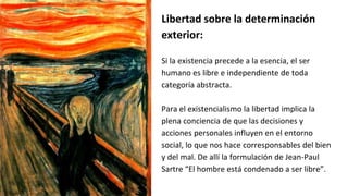 Libertad sobre la determinación
exterior:
Si la existencia precede a la esencia, el ser
humano es libre e independiente de toda
categoría abstracta.
Para el existencialismo la libertad implica la
plena conciencia de que las decisiones y
acciones personales influyen en el entorno
social, lo que nos hace corresponsables del bien
y del mal. De allí la formulación de Jean-Paul
Sartre “El hombre está condenado a ser libre”.
 