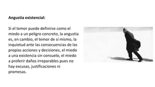 Angustia existencial:
Si el temor puede definirse como el
miedo a un peligro concreto, la angustia
es, en cambio, el temor de sí mismo, la
inquietud ante las consecuencias de las
propias acciones y decisiones, el miedo
a una existencia sin consuelo, el miedo
a proferir daños irreparables pues no
hay excusas, justificaciones ni
promesas.
 