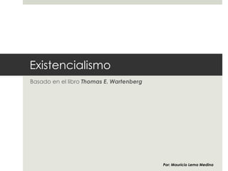 Existencialismo
Basado en el libro “Existentialism, beginner’s guide” por Thomas E.
Wartenberg
Por: Mauricio Lema Medina
 
