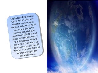 Según Jean Paul Sartre: Como no hay Dios que conciba  la naturaleza humana. El hombre no es sólo lo que él mismo concibe ser, sino que también es sólo lo que él desea ser después que se ha abierto paso hacia la existencia. El hombre no es otra cosa que lo que él hace de sí mismo. Tal es el primer principio del existencialismo. 