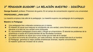 3° PENSADOR GUSDORF: LA RELACIÓN MAESTRO - DISCÍPULO
George Gusdorf, profesor. Prisionero de guerra. En el campo de concentración organizó una universidad.
PROFESORES, ¿PARA QUÉ?
La maestría empieza más allá de la pedagogía. La maestría supone una pedagogía de la pedagogía.
Maestro vs Pedagogo
★ Una pedagogía bien ordenada comienza por sí misma.
★ El maestro es aquel que traspuso la concepción de una verdad, como fórmula universal, para
elevarse a la idea de una verdad como búsqueda.
★ EL oscurantismo pedagógico busca asilo y refugio en el tecnicismo. Él aborda los problemas de la
enseñanza a través de la particularidad de las facultades humanas.
★ El maestro auténtico es aquel que nunca olvida que se trata de la verdad.
★ La cultura es la toma de conciencia, por cada individuo. de esa verdad hará de él un hombre:
- El Pedagogo garantiza lo mejor posible enseñanzas diversas, reparte conocimientos.
- El maestro quiere ser iniciador de la cultura.
 