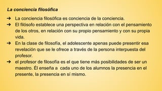 La conciencia filosófica
➔ La conciencia filosófica es conciencia de la conciencia.
➔ El filósofo establece una perspectiva en relación con el pensamiento
de los otros, en relación con su propio pensamiento y con su propia
vida.
➔ En la clase de filosofía, el adolescente apenas puede presentir esa
revelación que se le ofrece a través de la persona interpuesta del
profesor.
➔ el profesor de filosofía es el que tiene más posibilidades de ser un
maestro. Él enseña a cada uno de los alumnos la presencia en el
presente, la presencia en sí mismo.
 