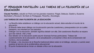 4° PENSADOR PANTILLÓN: LAS TAREAS DE LA FILOSOFÍA DE LA
EDUCACIÓN
Claude Pantillón, estudió en París con los grandes maestros: Piaget, Deleuze, Gastón y Suzanne
Bachelard y Ricoeurd. Se tituló en Pedagogía, Filosofía y Sociología.
LAS TAREAS DE UNA FILOSOFÍA DE LA EDUCACIÓN
1. La filosofía debe establecer un diálogo con la educación actual, debe estudiar el mundo de la
educación.
2. El filósofo debe tener diálogo con la educación para las cuestiones y presupuestos con os cuales
trabajará y se orientará en sus estudios.
3. Dialogar con la educación, también significa debatir con ella. Del cuestionario filosófico se espera
que sea radical, vital y total.
4. Ese debate con la educación podrá asumir diversas formas particulares. Trátese del
cuestionamiento de la educación, de la actualización y el examen crítico de la comprensión del
hombre y de la sociedad.
5. El trabajo y los recursos de la filosofía tradicional deben estar en el diálogo, siempre y cuando sean
puestos al servicio de la problemática educacional.
6. El punto fundamental es iniciar un debate crítico con la educación.
7.
 