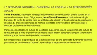 1° PENSADOR BOURDIEU- PASSERON: LA ESCUELA Y LA REPRODUCCIÓN
SOCIAL
Pierre Bourdieu, sociólogo. Investiga los problemas de la educación y de la cultura en la
sociedad contemporánea. Dirige junto a Jean Claude Passeron el centro de sociología
Europea. El punto de partida para su análisis es la relación entre el sistema de enseñanza y
el social. El origen social marca de manera inevitable e irreversible la carrera escolar y
después profesional de los individuos.
Para estos sociólogos, la cultura de las clases superiores estaría tan próxima a la cultura de
la escuela que el niño originario de un medio social inferior sólo podría adquirir la formación
cultural que es dada a los hijos de la clase culta.
En consecuencia, el aprendizaje de la cultura escolar es una conquista duramente obtenida:
para otros, es una herencia “normal”, que incluye la reproducción de las normas.
 