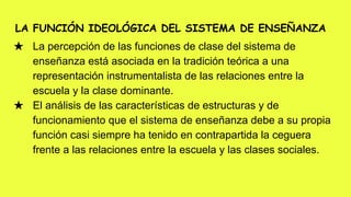 LA FUNCIÓN IDEOLÓGICA DEL SISTEMA DE ENSEÑANZA
★ La percepción de las funciones de clase del sistema de
enseñanza está asociada en la tradición teórica a una
representación instrumentalista de las relaciones entre la
escuela y la clase dominante.
★ El análisis de las características de estructuras y de
funcionamiento que el sistema de enseñanza debe a su propia
función casi siempre ha tenido en contrapartida la ceguera
frente a las relaciones entre la escuela y las clases sociales.
 