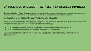 2° PENSADOR BAUDELOT- ESTABLET: LA ESCUELA DIVIDIDA
Christian Baudelot y Roger Establet, profesores de sociología. Demostraron que la llamada escuela única no puede ser
única en una sociedad de clase. La división social del trabajo es la responsable por el fracaso escolar.
LA ESCUELA Y LA DIVISIÓN CAPITALISTA DEL TRABAJO.
Todo lo que sucede dentro de la escuela solo puede ser explicado a través de lo que ocurre fuera de los
muros escolares, es decir por la división capitalista del trabajo.
❖ Por un lado el manual: obreros, empleados de comercio y oficinas, de servicios.
❖ Por otro lado el intelectual: encargados de creación y planeación.
La escuela capitalista contribuye a su vez, para reproducir y profundizar esa polarización de las
calificaciones.
 