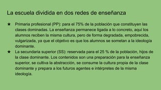 La escuela dividida en dos redes de enseñanza
★ Primaria profesional (PP): para el 75% de la población que constituyen las
clases dominadas. La enseñanza permanece ligada a lo concreto, aquí los
alumnos reciben la misma cultura, pero de forma degradada, empobrecida,
vulgarizada, ya que el objetivo es que los alumnos se sometan a la ideología
dominante.
★ La secundaria superior (SS): reservada para el 25 % de la población, hijos de
la clase dominante. Los contenidos son una preparación para la enseñanza
superior, se cultiva la abstracción, se consume la cultura propia de la clase
dominante y prepara a los futuros agentes e intérpretes de la misma
ideología.
 