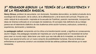 3° PENSADOR GIROUX: LA TEORÍA DE LA RESISTENCIA Y
DE LA PEDAGOGÍA RADICAL
Henry Giroux, profesor de secundaria, con doctorado. Socialista democrático, se dedicó al estudio de la
sociología de la educación, de la cultura, de la alfabetización y de la teoría del currículo. Propone una
visión radical de la educación, inspirada en la escuela de Frankfust, posición neomarxista, incorporó las
ideas de Gramsci enfocado en el concepto de resistencia. El concepto más definitorio de su trabajo
parece ser el tratamiento dialéctico de dos dualismos entre acción humana y estructura, contenido y
experiencia, dominación y resistencia.
La pedagogía radical: comprende unir la crítica a la transformación social, y significa en consecuencia,
asumir riesgos. Eta pedagogía necesita ser inspirada por una fe apasionada en l necesidad de luchar
para crear un mundo mejor, debe tener una visión que vea más allá de lo inmediato, en dirección al
futuro, que asocie la lucha con un nuevo conjunto de posibilidades humanas. Esa es la tarea que
enfrentamos si queremos construir una sociedad donde las esferas públicas alternativas ya no sean
necesarias.
 