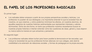 EL PAPEL DE LOS PROFESORES RADICALES
En primer lugar:
● Los radicales deben empezar a partir de sus propias perspectivas sociales y teóricas. Los
profesores no pueden de sus ideologías y es importante entender lo que la sociedad hizo de
nosotros, en que creemos, y cómo podemos minimizar los efectos, en nuestros alumnos, de
aquellos aspectos de nuestras historias sedimentadas que representan intereses y valores
dominantes. Dicho de otra forma, en tanto que profesores nosotros necesitamos buscar en
nuestras propias historias e intentar entender cómo las cuestiones de clase, género y raza dejaron
su marca sobre la manera en que actuamos y pensamos.
En segundo lugar:
● Los profesores radicales deben luchar para hacer posible la democracia en las escuelas, que
incluye la necesidad de que los profesores formen alianzas con sus colegas, esto dará la
credibilidad a la extensión de relaciones sociales y formas de pedagogía en la propia escuela.
 