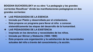 BOGDAN SUCHODOLSKY en su obra “La pedagogía y las grandes
corrientes filosóficas” divide las manifestaciones pedagógicas en dos
grandes corrientes:
❖ LAS PEDAGOGÍAS DE LA ESENCIA
- Iniciada por Platón y desarrollada por el cristianismo.
- Esta propone un programa para llevar al niño a conocer.
sistemáticamente las etapas del desarrollo de la humanidad.
❖ LAS PEDAGOGÍAS DE LA EXISTENCIA
- Inspirada en los derechos y necesidades de los niños.
- Iniciada por Stirner y Nietzsche (1800- 1900)
- Esta propone una organización y la satisfacción de las necesidades
actuales del niño a través del conocimiento y la acción.
 