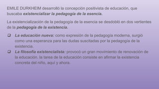 EMILE DURKHEIM desarrolló la concepción positivista de educación, que
buscaba existencializar la pedagogía de la esencia.
La existencialización de la pedagogía de la esencia se desdobló en dos vertientes
de la pedagogía de la existencia.
❏ La educación nueva: como expresión de la pedagogía moderna, surgió
como una esperanza para las dudas suscitadas por la pedagogía de la
existencia.
❏ La filosofía existencialista: provocó un gran movimiento de renovación de
la educación. la tarea de la educación consiste en afirmar la existencia
concreta del niño, aquí y ahora.
 