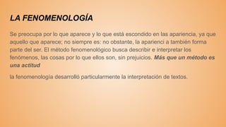 LA FENOMENOLOGÍA
Se preocupa por lo que aparece y lo que está escondido en las apariencia, ya que
aquello que aparece; no siempre es: no obstante, la aparienci a también forma
parte del ser. El método fenomenológico busca describir e interpretar los
fenómenos, las cosas por lo que ellos son, sin prejuicios. Más que un método es
una actitud
la fenomenología desarrolló particularmente la interpretación de textos.
 