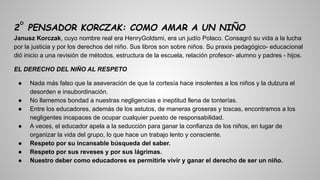 2° PENSADOR KORCZAK: COMO AMAR A UN NIÑO
Janusz Korczak, cuyo nombre real era HenryGoldsmi, era un judío Polaco. Consagró su vida a la lucha
por la justicia y por los derechos del niño. Sus libros son sobre niños. Su praxis pedagógico- educacional
dió inicio a una revisión de métodos, estructura de la escuela, relación profesor- alumno y padres - hijos.
EL DERECHO DEL NIÑO AL RESPETO
● Nada más falso que la aseveración de que la cortesía hace insolentes a los niños y la dulzura el
desorden e insubordinación.
● No llamemos bondad a nuestras negligencias e ineptitud llena de tonterías.
● Entre los educadores, además de los astutos, de maneras groseras y toscas, encontramos a los
negligentes incapaces de ocupar cualquier puesto de responsabilidad.
● A veces, el educador apela a la seducción para ganar la confianza de los niños, en lugar de
organizar la vida del grupo, lo que hace un trabajo lento y consciente.
● Respeto por su incansable búsqueda del saber.
● Respeto por sus reveses y por sus lágrimas.
● Nuestro deber como educadores es permitirle vivir y ganar el derecho de ser un niño.
 
