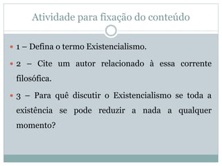 Atividade para fixação do conteúdo
1 – Defina o termo Existencialismo.
2 – Cite um autor relacionado à essa corrente
filosófica.
3 – Para quê discutir o Existencialismo se toda a
existência se pode reduzir a nada a qualquer
momento?