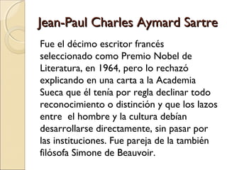 Jean-Paul Charles Aymard SartreJean-Paul Charles Aymard Sartre
Fue el décimo escritor francés
seleccionado como Premio Nobel de
Literatura, en 1964, pero lo rechazó
explicando en una carta a la Academia
Sueca que él tenía por regla declinar todo
reconocimiento o distinción y que los lazos
entre el hombre y la cultura debían
desarrollarse directamente, sin pasar por
las instituciones. Fue pareja de la también
filósofa Simone de Beauvoir.
 