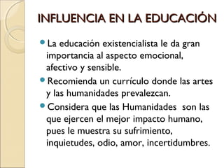 INFLUENCIA EN LA EDUCACIÓNINFLUENCIA EN LA EDUCACIÓN
La educación existencialista le da gran
importancia al aspecto emocional,
afectivo y sensible.
Recomienda un currículo donde las artes
y las humanidades prevalezcan.
Considera que las Humanidades son las
que ejercen el mejor impacto humano,
pues le muestra su sufrimiento,
inquietudes, odio, amor, incertidumbres.
 