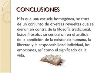 CONCLUSIONESCONCLUSIONES
Más que una escuela homogénea, se trata
de un conjunto de diversas revueltas que se
dieron en contra de la filosofía tradicional.
Estos filósofos se centraron en el análisis
de la condición de la existencia humana, la
libertad y la responsabilidad individual, las
emociones, así como el significado de la
vida.
 