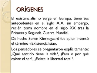 ORÍGENESORÍGENES
El existencialismo surge en Europa, tiene sus
antecedentes en el siglo XIX, sin embargo,
recién toma nombre en el siglo XX tras la
Primera y Segunda Guerra Mundial.
De hecho Soren Kierkegaard fue quien inventó
el término «Existencialista».
Los pensadores se preguntaron explícitamente:
¿Qué sentido tiene la vida?, ¿Para o por qué
existe el ser?, ¿Existe la libertad total?.
 