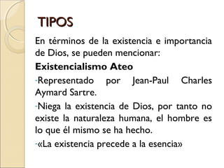 TIPOSTIPOS
En términos de la existencia e importancia
de Dios, se pueden mencionar:
Existencialismo Ateo
-Representado por Jean-Paul Charles
Aymard Sartre.
-Niega la existencia de Dios, por tanto no
existe la naturaleza humana, el hombre es
lo que él mismo se ha hecho.
-«La existencia precede a la esencia»
 