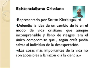 Existencialismo Cristiano
-Representado por Søren Kierkegaard.
-Defendió la idea de un cambio de fe en el
modo de vida cristiano que aunque
incomprensible y lleno de riesgos, era el
único compromiso que , según creía podía
salvar al individuo de la desesperación.
-«Las cosas más importantes de la vida no
son accesibles a la razón o a la ciencia.»
 