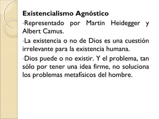 Existencialismo Agnóstico
-Representado por Martin Heidegger y
Albert Camus.
-La existencia o no de Dios es una cuestión
irrelevante para la existencia humana.
-Dios puede o no existir. Y el problema, tan
sólo por tener una idea firme, no soluciona
los problemas metafísicos del hombre.
 