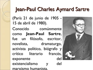 Jean-Paul Charles Aymard SartreJean-Paul Charles Aymard Sartre
(París 21 de junio de 1905 -
15 de abril de 1980).
Conocido comúnmente
como Jean-Paul Sartre,
fue un filósofo, escritor,
novelista, dramaturgo,
activista político, biógrafo y
crítico literario francés,
exponente del
existencialismo y del
marxismo humanista.
 