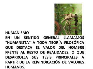 HUMANISMO EN UN SENTIDO GENERAL LLAMAMOS “HUMANISTA” A TODA TEORÍA FILOSÓFICA QUE DESTACA EL VALOR DEL HOMBRE FRENTE AL RESTO DE REALIDADES, O QUE DESARROLLA SUS TESIS PRINCIPALES A PARTIR DE LA REIVINDICACIÓN DE VALORES HUMANOS. 