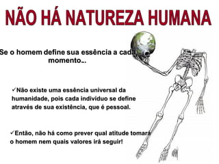 Então, não há como prever qual atitude tomará o homem nem quais valores irá seguir ! NÃO HÁ NATUREZA HUMANA Não existe uma essência universal da humanidade, pois cada indivíduo se define através de sua existência, que é pessoal. Se o homem define sua essência a cada momento... 