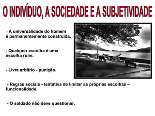 -  A universalidade do homem  é permanentemente construída.  -  Qualquer escolha é uma  escolha ruim. - Livre arbítrio - punição.  - Regras sociais - tentativa de limitar as próprias escolhas – funcionalidade.   - O soldado não deve questionar.  O INDIVÍDUO, A SOCIEDADE E A SUBJETIVIDADE 