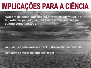 IMPLICAÇÕES PARA A CIÊNCIA Quebra de paradigma não só na arte, na literatura, na filosofia, na psicologia, mas também na ciência e na cultura como um todo. A ciência apoiava-se no Racionalismo Mecanicista de Descartes e no Idealismo de Hegel .  