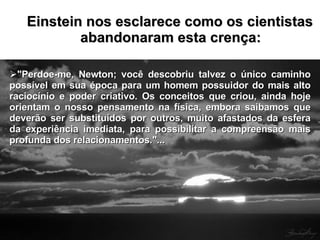 Einstein nos esclarece como os cientistas abandonaram esta crença: "Perdoe-me, Newton; você descobriu talvez o único caminho possível em sua época para um homem possuidor do mais alto raciocínio e poder criativo. Os conceitos que criou, ainda hoje orientam o nosso pensamento na física, embora saibamos que deverão ser substituídos por outros, muito afastados da esfera da experiência imediata, para possibilitar a compreensão mais profunda dos relacionamentos."...  