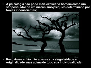 A psicologia não pode mais explicar o homem como um ser possuidor de um mecanismo psíquico determinado por forças inconscientes; Resgata-se então não apenas sua singularidade e originalidade, mas acima de tudo sua individualidade.   