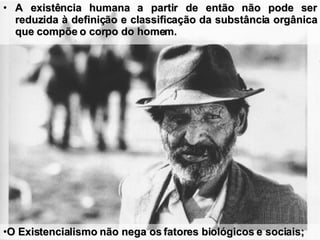 A existência humana a partir de então não pode ser reduzida à definição e classificação da substância orgânica que compõe o corpo do homem. O Existencialismo não nega os fatores biológicos e sociais;  