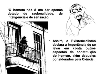 Assim, o Existencialismo declara a importância de se levar em conta outros aspectos da constituição do homem, além daqueles considerados pela Ciência; O homem não é um ser apenas dotado de racionalidade, de inteligência e de sensação. 