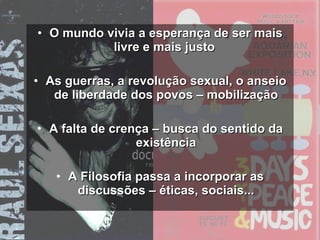 O mundo vivia a esperança de ser mais livre e mais justo  As guerras, a revolução sexual, o anseio de liberdade dos povos – mobilização A falta de crença – busca do sentido da existência A Filosofia passa a incorporar as discussões – éticas, sociais... 