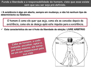 Esta característica do ser é fruto da liberdade de eleição: LIVRE ARBÍTRIO O homem é como ele quer que seja, como ele se concebe depois da existência, como ele se deseja após este impulso para a existência. A existência é algo em aberto, sempre em mudança, e não há nenhum tipo de determinismo ou fatalismo. Cabe ao homem, a cada instante, escolher, optar e, por isso mesmo, ele torna-se um ser responsável pela sua vida Funda a liberdade e a responsabilidade do homem, visto que esse existe sem que seu ser seja pré-definido.  