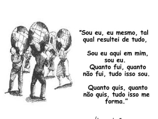 " Sou eu, eu mesmo, tal qual resultei de tudo,   Sou eu aqui em mim, sou eu.   Quanto fui, quanto não fui, tudo isso sou.   Quanto quis, quanto não quis, tudo isso me forma.” Álvaro de Campos 