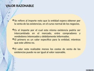 VALOR RAZONABLE
Se refiere al importe neto que la entidad espera obtener por
la venta de las existencias, en el curso normal de los negocios.
Es el importe por el cual esta misma existencia podría ser
intercambiada en el mercado, entre compradores y
vendedores interesados y debidamente informados.
El primero es un valor específico para la entidad, mientras
que este ultimo no.
El valor neto realizable menos los costos de venta de las
existencias puede no ser igual al valor razonable.
 