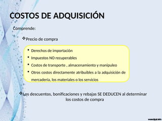 COSTOS DE ADQUISICIÓN
Comprende:
Precio de compra
Los descuentos, bonificaciones y rebajas SE DEDUCEN al determinar
los costos de compra
 Derechos de importación
 Impuestos NO recuperables
 Costos de transporte , almacenamiento y manipuleo
 Otros costos directamente atribuibles a la adquisición de
mercadería, los materiales o los servicios
 