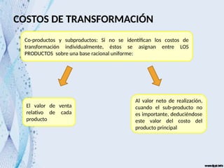 COSTOS DE TRANSFORMACIÓN
Co-productos y subproductos: Si no se identifican los costos de
transformación individualmente, éstos se asignan entre LOS
PRODUCTOS sobre una base racional uniforme:
El valor de venta
relativo de cada
producto
Al valor neto de realización,
cuando el sub-producto no
es importante, deduciéndose
este valor del costo del
producto principal
 